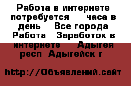 Работа в интернете,потребуется 2-3 часа в день! - Все города Работа » Заработок в интернете   . Адыгея респ.,Адыгейск г.